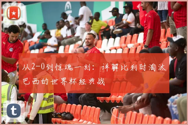 从2-0到惊魂一刻：详解比利时淘汰巴西的世界杯经典战
