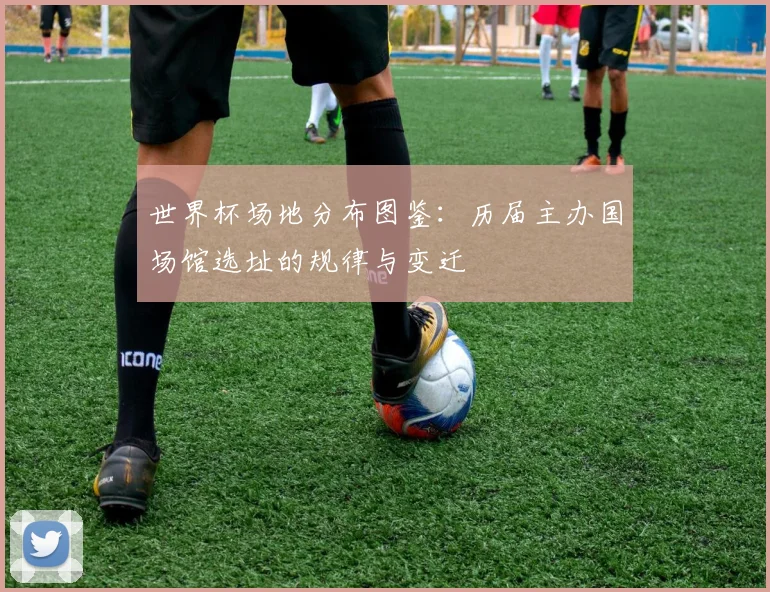 世界杯场地分布图鉴：历届主办国场馆选址的规律与变迁
